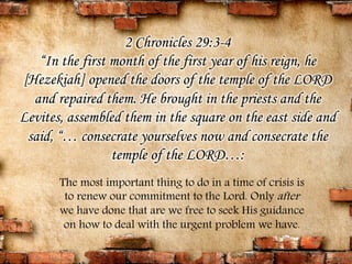 2 Chronicles 29:3-4 
“In the first month of the first year of his reign, he 
[Hezekiah] opened the doors of the temple of the LORD 
and repaired them. He brought in the priests and the 
Levites, assembled them in the square on the east side and 
said, “… consecrate yourselves now and consecrate the 
temple of the LORD…: 
The most important thing to do in a time of crisis is 
to renew our commitment to the Lord. Only after 
we have done that are we free to seek His guidance 
on how to deal with the urgent problem we have. 
 