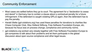 Community Enforcement
• Most cases are settled before they go to court. The agreement for a “declaration to cease
and desist" in Germany has to contain a clause about a contractual penalty for a future
infringement: if the defendant is caught violating GPLv2 again, then the defendant has to
pay the penalty.
• Harald Welte (gpl-violations.org) has used these penalties for donations to charities like
Chaos Computer Club, Wau Holland Stiftung, Free Software Foundation Europe, etc.
because his focus was on process change, compliance and community norms.
• gpl-violations.org worked very closely together with Free Software Foundation Europe to
get companies to talk about their problems and let them participate in the global
discussion about open source compliance and other legal issues.
 