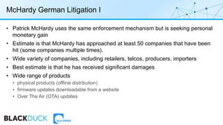 McHardy German Litigation I
• Patrick McHardy uses the same enforcement mechanism but is seeking personal
monetary gain
• Estimate is that McHardy has approached at least 50 companies that have been
hit (some companies multiple times).
• Wide variety of companies, including retailers, telcos, producers, importers
• Best estimate is that he has received significant damages
• Wide range of products
• physical products (offline distribution)
• firmware updates downloadable from a website
• Over The Air (OTA) updates
 