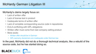 McHardy German Litigation III
McHardy's claims largely focus on:
• Lack of written offer
• Lack of license text in product
• Inadequate terms of written offer
• Lack of complete corresponding source code in repositories
• EULA conflicting with GPL obligations
• Written offer must come from last company selling product
• More exotic
• Written offer should be in German
• GPL warranty disclaimers are inadequate under German law
In the past, McHardy did not do a thorough technical analysis, like a rebuild of the
source code, but he has started doing so.
 