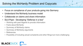 Solving the McHardy Problem and Copycats
• Focus on compliance of your products going into Germany
• Understand the McHardy business model
• Collaborate on claims and share information
• DLA Piper: Developing “Defense in a box”
• Working with past litigants to provide information
• Facts about McHardy
• Summary of McHardy claims
• Summary of McHardy arguments
• References
• Possibility of including actual complaints and other filings but more challenging
 