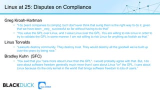 Linux at 25: Disputes on Compliance
Greg Kroah-Hartman
• "I do [want companies to comply], but I don't ever think that suing them is the right way to do it, given
that we have been _very_ successful so far without having to do that”
• “You value the GPL over Linux, and I value Linux over the GPL. You are willing to risk Linux in order to
try to validate the GPL in some manner. I am not willing to risk Linux for anything as foolish as that.”
Linus Torvalds
• “Lawsuits destroy community. They destroy trust. They would destroy all the goodwill we've built up
over the years by being nice.”
Bradley Kuhn (SFC)
• “You said that you "care more about Linux than the GPL". I would probably agree with that. But, I do
care about software freedom generally much more than I care about Linux *or* the GPL. I care about
Linux because it's the only kernel in the world that brings software freedom to lots of users.”
 