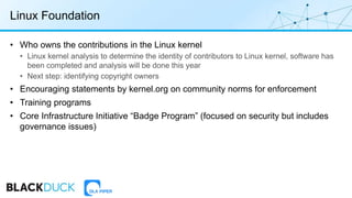 Linux Foundation
• Who owns the contributions in the Linux kernel
• Linux kernel analysis to determine the identity of contributors to Linux kernel, software has
been completed and analysis will be done this year
• Next step: identifying copyright owners
• Encouraging statements by kernel.org on community norms for enforcement
• Training programs
• Core Infrastructure Initiative “Badge Program” (focused on security but includes
governance issues)
 
