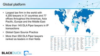 • Largest law firm in the world with
4,200 lawyers in 31 countries and 77
offices throughout the Americas, Asia
Pacific, Europe and the Middle East
• More than 145 DLA Piper lawyers in IP
transactions
• Global Open Source Practice
• More than 550 DLA Piper lawyers
ranked as leaders in their fields
Global platform
 