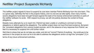 Netfilter Project Suspends McHardy
The netfilter project regrets to have to suspend its core team member Patrick McHardy from the core team. This
is a grave step, definitely the first in the projects history, and it is not one we take lightly. Over many months,
severe allegations have been brought forward against the style of his license enforcement activities on parts of
the netfilter software he wrote. With respect to privacy, we will not publicly disclose the content of those
allegations.
Despite many attempts by us to reach him, Patrick has been unable or unwilling to comment on those
allegations or defend against the allegations. The netfilter project does not have first-hand evidence. But given
the consistent allegations from various trusted sources, and in the absence of any response from Patrick, we
feel it is necessary to suspend him until further notice.
We'd like to stress that we do not take any sides, and did not "convict" Patrick of anything. He continues to be
welcome in the project as soon as he is be able to address the allegations and/or co-sign the "principles" [1] in
terms of any future enforcement activities.
 