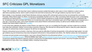 SFC Criticizes GPL Monetizers
These “GPL monetizers”, who trace their roots to nefarious business models that seek to catch users in minor violations in order to sell an
alternative proprietary license, stand in stark contrast to the work that Conservancy, FSF and gpl-violations.org have done for years.
Most notably, a Linux developer named Patrick McHardy continues ongoing GPL enforcement actions but has not endorsed the community
Principles. When Patrick began his efforts, Conservancy immediately reached out to him. After a promising initial discussion (even contemplating
partnership and Patrick joining our coalition) in mid-2014, Patrick ceased answering our emails and text messages, and never cooperated with
us. Conservancy has had no contact with Patrick nor his attorney since, other than a somewhat cryptic and off-topic response we received over a
year ago. In the last two years, we've heard repeated rumors about Patrick's enforcement activity, as well as some reliable claims by GPL
violators that Patrick failed to follow the Principles.
In one of the many attempts we made to contact Patrick, we urged him to join us in co-drafting the Principles, and then invited him to endorse
them after their publication. Neither communication received a response. We informed him that we felt the need to make this public statement,
and gave him almost three months to respond. He still has not responded.
Patrick's enforcement occurs primarily in Germany. We know well the difficulties of working transparently in that particular legal system, but both
gpl-violations.org and Conservancy have done transparent enforcement in that jurisdiction and others. Yet, Patrick's actions are not transparent.
In private and semi-private communications, many have criticized Patrick for his enforcement actions. Patrick McHardy has also been suspended
from work on the Netfilter core team. While the Netfilter team itself publicly endorsed Conservancy's principles of enforcement, Patrick has not.
Conservancy agrees that Patrick's apparent refusal to endorse the Principles leaves suspicion and concern, since the Principles have been
endorsed by so many other Linux copyright holders, including Conservancy.
 