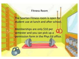 Fitness Room
The Spartan Fitness room is open for
student use at lunch and after school.
Memberships are only $10 per
semester and you can pick up a
permission form in the Phys Ed office.
 
