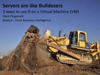 Servers are like Bulldozers
2 ways to use R on a Virtual Machine (VM)
Clark Fitzgerald
Analyst - Cisco Business Intelligence
 