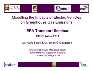 Modelling the Impacts of Electric Vehicles
    on Greenhouse Gas Emissions

         EPA Transport Seminar
                13th October 2011

      Dr. Aoife Foley & Dr. Brian Ó Gallachóir

           Energy Policy and Modelling Team,
            Environmental Research Institute,
                 University College Cork
 