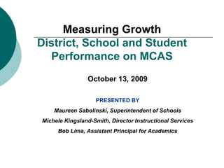 Measuring Growth District, School and Student Performance on MCAS October 13, 2009 PRESENTED BY Maureen Sabolinski, Superintendent of Schools Michele Kingsland-Smith, Director Instructional Services Bob Lima, Assistant Principal for Academics 