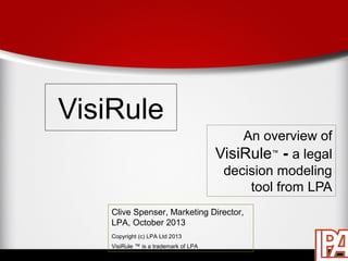 VisiRule
An overview of
VisiRule™ - a legal
decision modeling
tool from LPA
Clive Spenser, Marketing Director,
LPA, October 2013
Copyright (c) LPA Ltd 2013
VisiRule ™ is a trademark of LPA

 