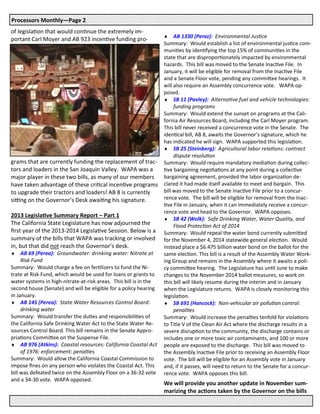 of legislation that would continue the extremely im-
portant Carl Moyer and AB 923 incentive funding pro-
grams that are currently funding the replacement of trac-
tors and loaders in the San Joaquin Valley. WAPA was a
major player in these two bills, as many of our members
have taken advantage of these critical incentive programs
to upgrade their tractors and loaders! AB 8 is currently
sitting on the Governor’s Desk awaiting his signature.
2013 Legislative Summary Report – Part 1
The California State Legislature has now adjourned the
first year of the 2013-2014 Legislative Session. Below is a
summary of the bills that WAPA was tracking or involved
in, but that did not reach the Governor’s desk.
 AB 69 (Perea): Groundwater: drinking water: Nitrate at
Risk Fund
Summary: Would charge a fee on fertilizers to fund the Ni-
trate at Risk Fund, which would be used for loans or grants to
water systems in high-nitrate-at-risk areas. This bill is in the
second house (Senate) and will be eligible for a policy hearing
in January.
 AB 145 (Perea): State Water Resources Control Board:
drinking water
Summary: Would transfer the duties and responsibilities of
the California Safe Drinking Water Act to the State Water Re-
sources Control Board. This bill remains in the Senate Appro-
priations Committee on the Suspense File.
 AB 976 (Atkins): Coastal resources: California Coastal Act
of 1976: enforcement: penalties
Summary: Would allow the California Coastal Commission to
impose fines on any person who violates the Coastal Act. This
bill was defeated twice on the Assembly Floor on a 36-32 vote
and a 34-30 vote. WAPA opposed.
 AB 1330 (Perez): Environmental Justice
Summary: Would establish a list of environmental justice com-
munities by identifying the top 15% of communities in the
state that are disproportionately impacted by environmental
hazards. This bill was moved to the Senate Inactive File. In
January, it will be eligible for removal from the Inactive File
and a Senate Floor vote, pending any committee hearings. It
will also require an Assembly concurrence vote. WAPA op-
posed.
 SB 11 (Pavley): Alternative fuel and vehicle technologies:
funding programs
Summary: Would extend the sunset on programs at the Cali-
fornia Air Resources Board, including the Carl Moyer program.
This bill never received a concurrence vote in the Senate. The
identical bill, AB 8, awaits the Governor’s signature, which he
has indicated he will sign. WAPA supported this legislation.
 SB 25 (Steinberg): Agricultural labor relations: contract
dispute resolution
Summary: Would require mandatory mediation during collec-
tive bargaining negotiations at any point during a collective
bargaining agreement, provided the labor organization de-
clared it had made itself available to meet and bargain. This
bill was moved to the Senate Inactive File prior to a concur-
rence vote. The bill will be eligible for removal from the Inac-
tive File in January, when it can immediately receive a concur-
rence vote and head to the Governor. WAPA opposes.
 SB 42 (Wolk): Safe Drinking Water, Water Quality, and
Flood Protection Act of 2014
Summary: Would repeal the water bond currently submitted
for the November 4, 2014 statewide general election. Would
instead place a $6.475 billion water bond on the ballot for the
same election. This bill is a result of the Assembly Water Work-
ing Group and remains in the Assembly where it awaits a poli-
cy committee hearing. The Legislature has until June to make
changes to the November 2014 ballot measures, so work on
this bill will likely resume during the interim and in January
when the Legislature returns. WAPA is closely monitoring this
legislation.
 SB 691 (Hancock): Non-vehicular air pollution control:
penalties
Summary: Would increase the penalties tenfold for violations
to Title V of the Clean Air Act where the discharge results in a
severe disruption to the community, the discharge contains or
includes one or more toxic air contaminants, and 100 or more
people are exposed to the discharge. This bill was moved to
the Assembly Inactive File prior to receiving an Assembly Floor
vote. The bill will be eligible for an Assembly vote in January
and, if it passes, will need to return to the Senate for a concur-
rence vote. WAPA opposes this bill.
We will provide you another update in November sum-
marizing the actions taken by the Governor on the bills
Processors Monthly—Page 2
 