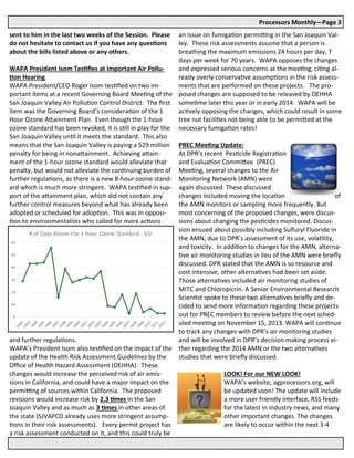 sent to him in the last two weeks of the Session. Please
do not hesitate to contact us if you have any questions
about the bills listed above or any others.
WAPA President Isom Testifies at Important Air Pollu-
tion Hearing
WAPA President/CEO Roger Isom testified on two im-
portant items at a recent Governing Board Meeting of the
San Joaquin Valley Air Pollution Control District. The first
item was the Governing Board’s consideration of the 1
Hour Ozone Attainment Plan. Even though the 1-hour
ozone standard has been revoked, it is still in play for the
San Joaquin Valley until it meets the standard. This also
means that the San Joaquin Valley is paying a $29 million
penalty for being in nonattainment. Achieving attain-
ment of the 1-hour ozone standard would alleviate that
penalty, but would not alleviate the continuing burden of
further regulations, as there is a new 8-hour ozone stand-
ard which is much more stringent. WAPA testified in sup-
port of the attainment plan, which did not contain any
further control measures beyond what has already been
adopted or scheduled for adoption. This was in opposi-
tion to environmentalists who called for more actions
and further regulations.
WAPA’s President Isom also testified on the impact of the
update of the Health Risk Assessment Guidelines by the
Office of Health Hazard Assessment (OEHHA). These
changes would increase the perceived risk of air emis-
sions in California, and could have a major impact on the
permitting of sources within California. The proposed
revisions would increase risk by 2.3 times in the San
Joaquin Valley and as much as 3 times in other areas of
the state (SJVAPCD already uses more stringent assump-
tions in their risk assessments). Every permit project has
a risk assessment conducted on it, and this could truly be
Processors Monthly—Page 3
an issue on fumigation permitting in the San Joaquin Val-
ley. These risk assessments assume that a person is
breathing the maximum emissions 24 hours per day, 7
days per week for 70 years. WAPA opposes the changes
and expressed serious concerns at the meeting, citing al-
ready overly conservative assumptions in the risk assess-
ments that are performed on these projects. The pro-
posed changes are supposed to be released by OEHHA
sometime later this year or in early 2014. WAPA will be
actively opposing the changes, which could result in some
tree nut facilities not being able to be permitted at the
necessary fumigation rates!
PREC Meeting Update:
At DPR’s recent Pesticide Registration
and Evaluation Committee (PREC)
Meeting, several changes to the Air
Monitoring Network (AMN) were
again discussed. These discussed
changes included moving the location of
the AMN monitors or sampling more frequently. But
most concerning of the proposed changes, were discus-
sions about changing the pesticides monitored. Discus-
sion ensued about possibly including Sulfuryl Fluoride in
the AMN, due to DPR’s assessment of its use, volatility,
and toxicity. In addition to changes for the AMN, alterna-
tive air monitoring studies in lieu of the AMN were briefly
discussed. DPR stated that the AMN is so resource and
cost intensive, other alternatives had been set aside.
Those alternatives included air monitoring studies of
MITC and Chloropicrin. A Senior Environmental Research
Scientist spoke to these two alternatives briefly and de-
cided to send more information regarding these projects
out for PREC members to review before the next sched-
uled meeting on November 15, 2013. WAPA will continue
to track any changes with DPR’s air monitoring studies
and will be involved in DPR’s decision making process ei-
ther regarding the 2014 AMN or the two alternatives
studies that were briefly discussed.
LOOK! For our NEW LOOK!
WAPA’s website, agprocessors.org, will
be updated soon! The update will include
a more user friendly interface, RSS feeds
for the latest in industry news, and many
other important changes. The changes
are likely to occur within the next 3-4
 