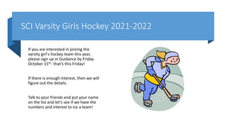 SCI Varsity Girls Hockey 2021-2022
If you are interested in joining the
varsity girl's hockey team this year,
please sign up in Guidance by Friday
October 15th- that’s this Friday!
If there is enough interest, then we will
figure out the details.
Talk to your friends and put your name
on the list and let’s see if we have the
numbers and interest to ice a team!
 