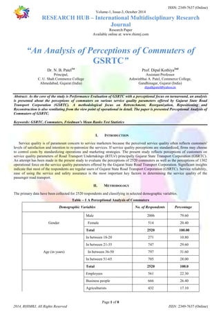 ISSN: 2349-7637 (Online) 
Volume-1, Issue-3, October 2014 
RESEARCH HUB – International Multidisciplinary Research 
Journal 
Research Paper 
Available online at: www.rhimrj.com 
“An Analysis of Perceptions of Commuters of 
GSRTC” 
Abstract: As the core of the study is Performance Evaluation of GSRTC with a perceptional focus on turnaround, an analysis 
is presented about the perceptions of commuters on various service quality parameters offered by Gujarat State Road 
Transport Corporation (GSRTC). A methodological focus on Retrenchment, Reorganization, Repositioning and 
Reconstruction is also ventilating from the view point of operational in detail. The paper is presented Perceptional Analysis of 
Commuters of GSRTC. 
Keywords: GSRTC, Commuters, Friedman's Mean Ranks Test Statistics 
I. INTRODUCTION 
Service quality is of paramount concern to service marketers because the perceived service quality often reflects customers' 
levels of satisfaction and intention to re-patronize the services. If service quality perceptions are standardized, firms may choose 
to control costs by standardizing operations and marketing strategies. The present study reflects perceptions of customers on 
service quality parameters of Road Transport Undertakings (RTUs') principally Gujarat State Transport Corporation (GSRTC). 
An attempt has been made in the present study to evaluate the perceptions of 2520 commuters as well as the perceptions of 1302 
operational force on the service quality parameters offered by the Gujarat State Road Transport Corporation. Significant insights 
indicate that most of the respondents are regular users of Gujarat State Road Transport Corporation (GSRTC). Service reliability, 
ease of using the service and safety assurance is the most important key factors in determining the service quality of the 
passenger road transport. 
II. METHODOLOGY 
The primary data have been collected for 2520 respondents and classifying in selected demographic variables. 
Table – 1 A Perceptional Analysis of Commuters 
Demographic Variables No. of Respondents Percentage 
Male 2006 79.60 
Gender Female 514 20.40 
Total 2520 100.00 
In between 18-20 271 10.80 
In between 21-35 747 29.60 
Age (in years) In between 36-50 797 31.60 
In between 51-65 705 28.00 
Total 2520 100.0 
Employees 561 22.30 
Business people 666 26.40 
Agriculturists 432 17.10 
Page 1 of 8 
Dr. N. B. Patel1st 
Principal, 
C. U. Shah Commerce College 
Ahmedabad, Gujarat (India) 
Prof. Dipal Kothiya2nd 
Assistant Professor 
Ashwinbhai A. Patel, Commerce College, 
Gandhinagar, Gujarat (India) 
dipalkpatel@yahoo.in 
2014, RHIMRJ, All Rights Reserved ISSN: 2349-7637 (Online) 
 