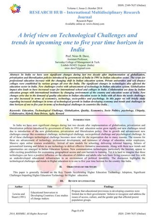 ISSN: 2349-7637 (Online) 
Volume-1, Issue-3, October 2014 
RESEARCH HUB – International Multidisciplinary Research 
Journal 
Research Paper 
Available online at: www.rhimrj.com 
A brief view on Technological Challenges and 
trends in upcoming one to five year time horizon in 
India 
Prof. Nirav B. Dave, 
Assistant Professor, 
Sarvoday College of Management & Tech. 
Limbdi-363421 Gujarat (India) 
nirav.dave7@gmail.com 
Abstract: In India we have seen significant changes during last two decade after implementation of globalization, 
privatization and liberalization policies introduced by government of India in 1991 in Indian education sector. The scope for 
professional education increase with the changing shift in Indian education system. Private universities and self finance 
colleges were established by various groups all over the India. The significant changes in technologies also affected the 
education sector in India .New challenges evolve with advancement of technology in Indian education system. Globalization 
impact also leads to have increased scope for international school and colleges in India .Collaboration are done by Indian 
education groups with international institutes by changing environment of the country and education sector of India. New 
changes arise due to the demand of quality education in Indian education sector in India with all these the needs challenges 
are also increased in terms of economics, technology, socio-politics and psychology. In this paper we will briefly study 
regarding increased challenges in terms of technological growth in Indian developing economy and trends and challenges in 
time horizon of one to five year in terms of technological challenges in countries like India. . 
Keywords: Education, Technological Challenge, Globalization, Quality, Economics, Socio Politics, psychology, Ubiquity, 
Collaborative, Hybrid, Data Driven, Agile, Reward 
I. INTRODUCTION 
In India we have seen significant changes during last two decade after implementation of globalization, privatization and 
liberalization policies introduced by government of India in 1991 and education sector grow rapidly and new challenges raised 
due to introduction of the new globalization, privatization and liberalization policy. Due to growth and advancement new 
challenges emerge like economical challenge, technological challenge, socio-political challenge and psychological challenge. In 
all of these challenges technological challenge becomes most vital for the organization due to many reasons. The reasons for 
these are advancement of technology, professional development, and resistance of change of education sector employees, 
Massive open online courses availability, Arrival of new models for schooling, delivering informal learning, failures of 
personalized learning and failure to use technology to deliver effective formative assessments. Along with these new trends and 
opportunities are emerged in Indian Education System. New communication technologies, particularly the Internet, appear to 
offer exciting possibilities for overcoming geographical access and cost barriers to learning. Yet it is hard to imagine that these 
technologies can have a positive influence on the education of children and adults who lack basic living resources and live with 
an underdeveloped educational infrastructure in an environment of political instability. The discussion highlights the 
technological challenges and trends in Higher education in to one to five year time horizon for the country like India. 
II. OBJECTIVES OF THE STUDY 
This paper is generally focused on the Key Trends Accelerating Higher Education Technology Adoption, Significant 
Challenges Impeding Higher Education Technology for Higher education. 
III. REVIEW OF LITERATURE 
Author Title Findings 
Propose that educational provisions in developing countries were 
limited due to their governments’ failures to recognize and address the 
issues of access, culture, and the gender gap that affected poorer 
population groups. 
Page 1 of 4 
Lewins and 
Stuart (1991) 
Educational Innovation in 
Developing Countries; Case studies 
of change makers 
2014, RHIMRJ, All Rights Reserved ISSN: 2349-7637 (Online) 
 