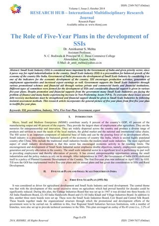 ISSN: 2349-7637 (Online) 
Volume-1, Issue-3, October 2014 
RESEARCH HUB – International Multidisciplinary Research 
Journal 
Research Paper 
Available online at: www.rhimrj.com 
The Role of Five-Year Plans in the development of 
SSIs 
Dr. Amitkumar S. Mehta 
Assistant Professor, 
N. C. Bodiwala & Principal M. C. Desai Commerce College 
Ahmedabad, Gujarat, India 
E-Mail: dr_amit_mehta@yahoo.co.in 
Abstract: Small Scale Industry (SSI) is considered more important by the Government of India and given priority sector, since 
it paves way for rapid industrialisation in the country. Small Scale industry (SSI) is a precondition for balanced growth of the 
economy of the country like India. Government of India promotes the development of Small Scale Industry by considering it as 
one of the indicators for the economic development of the country. SSI encourages production activities, generation of 
employment opportunities and increased export earnings as well. Government supports the Small Scale Industries through 
various promotional schemes and financial aid through various private and commercial banks and financial institutions. 
Different types of committees were formed for the development of SSIs and considerable financial support is given in various 
five-year plans. Despite promotion and financial supports from the government many Small Scale Industries are facing the 
problem of finance and many banks experiencing increase in Non-Performing Assets (NPA). To overcome these issues several 
debt recovery mechanisms must be strengthened and financial support should be given to Small Scale Industries by following 
insistent assessment methods. This research article incorporates the general picture of five year plans from first five year plan 
to twelfth five year plan. 
Keywords: SSI, precondition, Industry, NPA, Five-Year Plan, Government, export 
I. INTRODUCTION 
Micro, Small and Medium Enterprises (MSME) contribute nearly 8 percent of the country’s GDP, 45 percent of the 
manufacturing output and 40 percent of the exports. They provide the largest share of employment after agriculture. They are the 
nurseries for entrepreneurship and innovation. They are widely dispersed across the country and produce a diverse range of 
products and services to meet the needs of the local markets, the global market and the national and international value chains. 
The SSI sector is an important component of industrial base of India and can be the pouring force of its development efforts. 
Small industry is a precondition for balanced growth of the economy of country like India, which is second highly populated 
country after China. SSIs include the traditional small industries besides the modern small scale industries. The most significant 
aspect of small industry development is that this sector has encouraged economic activity to far reaching limits. The 
encouragement and development of Small Scale Industrial sector emphasize double objectives, namely, employment opportunity 
generation and poverty alleviation in the country. The small scale industrial sector to a significant level is performing its part well 
in providing employment and thereby alleviation of poverty. It has created entrepreneurship opportunities among the small 
industrialists and the policy makers to rely on its strength. After independence in 1947, the Government of India (GOI) dedicated 
itself to a policy of Planned Economic Development of the Country. The first five-year plan was enforced in April 1951 by GOI. 
Till now the GOI has implemented twelve five-year plans and six annual plans and has given due consideration to SSIs and Rural 
Development. 
II. FIVE-YEAR PLANS AND SMALL SCALE INDUSTRIES IN INDIA 
a. FIRST FIVE-YEAR PLAN (1951-56) 
It was considered as driver for agricultural development and Small Scale Industry and rural development. The central theme 
was that with the development of this sector excessive stress on agriculture which had proved harmful for decades could be 
significantly reduced. During this plan, the Cottage Industries Board that was set up in 1947 it was divided into three boards; (1) 
All India Handloom Board, (2) All India Handicrafts Board and (3) All India Khadi and Village Industries Board. In addition to 
this, another three more boards were set up. These were the Small Scale Industries Board, Coir Board and Central Silk Board. 
These boards together made the organizational structure through which the promotional and development efforts of the 
government were to be carried out. In addition to this, four Regional Small Industries Services Institutions, with a number of 
branches, were also set up to provide technical assistance to the SSIs. This plan envisaged an outlay of Rs.43 crore (i.e., 2.2% of 
Page 1 of 5 
2014, RHIMRJ, All Rights Reserved ISSN: 2349-7637 (Online) 
 