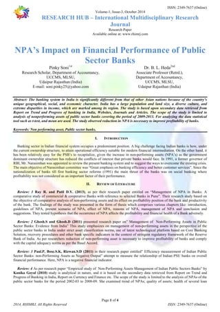 ISSN: 2349-7637 (Online) 
Volume-1, Issue-3, October 2014 
RESEARCH HUB – International Multidisciplinary Research 
Journal 
Research Paper 
Available online at: www.rhimrj.com 
NPA’s Impact on Financial Performance of Public 
Sector Banks 
Abstract: The banking system in India is significantly different from that of other Asian nations because of the country’s 
unique geographical, social, and economic character. India has a large population and land size, a diverse culture, and 
extreme disparities in income, which are marked among its region. The study is based upon secondary data retrieved from 
Report on Trend and Progress of banking in India, Websites, Journals and Articles. The scope of the study is limited to 
analysis of nonperforming assets of public sector banks covering the period of 2009-2013. For analyzing the data statistical 
tool such as t-test, and mean are used. The study observed reduction in NPA is necessary to improve profitability of banks. 
I. INTRODUCTION 
Banking sector in Indian financial system occupies a predominant position. A big challenge facing Indian banks is how, under 
the current ownership structure, to attain operational efficiency suitable for modern financial intermediation. On the other hand, it 
has been relatively easy for the PSB’s to recapitalize, given the increase in non-performing assets (NPA’s) as the government 
dominant ownership structure has reduced the conflicts of interest that private banks would face. In 1991, a former governor of 
RBI, Mr. Narasimhan was appointed to review the present banking system and to suggest the ways to overcome the existing crisis. 
The main objective of Narasimhan committee was “Great emphasis on banking efficiency and better customer services”. Since the 
nationalization of banks till first banking sector reforms (1991) the main thrust of the banks was on social banking where 
profitability was not considered as an important factor of their performance. 
II. REVIEW OF LITERATURE 
Review: 1 Ray R. and Patil D.Y. (2013), as per their research paper entitled on “Management of NPA in Banks: A 
comparative study of commercial & cooperative Banks with reference to selected Banks in Pune”. Their research study based on 
the objective of comparative analysis of non-performing assets and its effect on profitability position of the bank and productivity 
of the bank. The findings of the study was presented in the form of thesis which comprises various chapters like: introduction, 
guidelines of NPA, present scenario of NPA, effect of NPA, reasons of NPA, management of NPA and conclusion and 
suggestions. They tested hypothesis that the occurrence of NPA affects the profitability and financial health of a Bank adversely. 
Review: 2 Ghosh.S and Ghosh.D (2011) presented research paper on” Management of Non-Performing Assets in Public 
Sector Banks: Evidence from India” This study emphasizes on management of non-performing assets in the perspective of the 
public sector banks in India under strict asset classification norms, use of latest technological platform based on Core Banking 
Solution, recovery procedures and other bank specific indicators in the context of stringent regulatory framework of the Reserve 
Bank of India. As per researchers reduction of non-performing asset is necessary to improve profitability of banks and comply 
with the capital adequacy norms as per the Basel Accord. 
Review: 3 Paul.P, Bose.S.K, Rizwan.S.D (2011) in their research paper entitled” Efficiency measurement of Indian Public 
Sector Banks: non-Performing Assets as Negative Output” attempt to measure the relationship of Indian PSU banks on overall 
financial performance. Here, NPA is a negative financial indicator. 
Review: 4 As per research paper “Empirical study of Non-Performing Assets Management of Indian Public Sectors Banks” by 
Kanika Goyal (2010) study is analytical in nature, and it is based on the secondary data retrieved from Report on Trend and 
Progress of Banking in India, Report on Currency and Finance etc. The scope of the study is limited to the analysis of NPAs of the 
public sector banks for the period 2002-03 to 2008-09. She examined trend of NPAs; quality of assets; health of several loan 
Page 1 of 4 
Pinky Soni1st 
Research Scholar, Department of Accountancy, 
UCCMS, MLSU, 
Udaipur Rajasthan (India) 
E-mail: soni.pinky25@yahoo.com 
Dr. B. L. Heda2nd 
Associate Professor (Retrd.), 
Department of Accountancy, 
UCCMS, MLSU, 
Udaipur Rajasthan (India) 
Keywords: Non performing asset, Public sector banks, 
2014, RHIMRJ, All Rights Reserved ISSN: 2349-7637 (Online) 
 