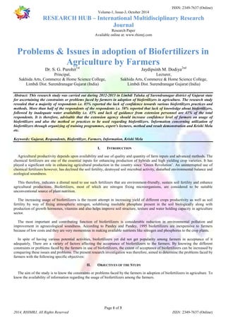 ISSN: 2349-7637 (Online) 
Volume-1, Issue-3, October 2014 
RESEARCH HUB – International Multidisciplinary Research 
Journal 
Research Paper 
Available online at: www.rhimrj.com 
Problems & Issues in adoption of Biofertilizers in 
Agriculture by Farmers 
Sakhida Arts, Commerce & Home Science College, 
Sakhida Arts, Commerce & Home Science College, 
Abstract: This research study was carried out during 2012-2013 in Limbdi Taluka of Surendranagar district of Gujarat state 
for ascertaining the constraints or problems faced by farmers in adoption of biofertilizers in agriculture. The research study 
revealed that a majority of respondents i.e. 85% reported the lack of confidence towards various biofertilizers practices and 
methods. More than half of the respondents of the respondents i.e. 58% reported that lack of knowledge about biofertilizers, 
followed by inadequate water availability i.e. 45% and lack of guidance from extension personnel are 41% of the total 
respondents. It is therefore, advisable that the extension agency should increase confidence level of farmers on usage of 
biofertilizers and also the method or practices to be used regarding biofertilizers. Information concerning utilization of 
biofertilizers through organizing of training programmes, expert’s lectures, method and result demonstration and Krishi Mela 
etc. 
Keywords: Gujarat, Respondents, Biofertilizer, Farmers, Information, Krishi Mela 
I. INTRODUCTION 
Agricultural productivity depends upon availability and use of quality and quantity of farm inputs and advanced methods. The 
chemical fertilizers are one of the essential inputs for enhancing production of hybrids and high yielding crop varieties. It has 
played a significant role in enhancing agricultural production in the country since ‘Green Revolution’. An uninterrupted use of 
chemical fertilizers however, has declined the soil fertility, destroyed soil microbial activity, disturbed environmental balance and 
ecological soundness. 
This therefore, indicates a dismal need to use such fertilizers that are environment-friendly, sustain soil fertility and enhance 
agricultural productions. Biofertilzers, most of which are nitrogen fixing microorganisms, are considered to be suitable 
unconventional source of plant nutrition. 
The increasing usage of biofertilizers is the recent attempt in increasing yield of different crops productivity as well as soil 
fertility by way of fixing atmospheric nitrogen, solublising insoluble phosphate present in the soil biologically along with 
production of growth hormones, vitamins and also helps improve soil structure, texture and water holding capacity in agriculture 
sector. 
The most important and contributing function of biofertilizers is considerable reduction in environmental pollution and 
improvement in agroecological soundness. According to Pandey and Pandey, 1995 biofertilizers are inexpensive to farmers 
because of low costs and they are very momentous in making available nutrients like nitrogen and phosphorus to the crop plants. 
In spite of having various potential activities, biofertilizers yet did not get popularity among farmers in acceptance of it 
adequately. There are a variety of factors affecting the acceptance of biofertilizers to the farmers. By knowing the different 
constraints or problems faced by the farmers in use of biofertilizers, the extent of acceptance of biofertilizers can be increased by 
conquering these issues and problems. The present research investigation was therefore, aimed to determine the problems faced by 
farmers with the following specific objectives: 
II. OBJECTIVES OF THE STUDY 
The aim of the study is to know the constraints or problems faced by the farmers in adoption of biofertilizers in agriculture. To 
know the availability of information regarding the usage of biofertilizers among the farmers. 
Page 1 of 3 
Dr. S. G. Purohit1st 
Principal, 
Limbdi Dist. Surendranagar Gujarat (India) 
Jaydipsinh M. Dodiya2nd 
Lecturer, 
Limbdi Dist. Surendranagar Gujarat (India) 
2014, RHIMRJ, All Rights Reserved ISSN: 2349-7637 (Online) 
 