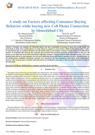 ISSN: 2349-7637 (Online) 
Volume-1, Issue-3, October 2014 
RESEARCH HUB – International Multidisciplinary Research 
Journal 
Research Paper 
Available online at: www.rhimrj.com 
A study on Factors affecting Consumer Buying 
Behavior while buying new Cell Phone Connection 
in Ahmedabad City 
Abstract: Nowadays, the adoption of cell/mobile phones has been remarkably increasing in many part of the world, and 
particularly in India where mobile phones are today almost as common as wrist watches. While mobile phone usage is rather 
an unexamined type in academic literature, the aim of this study is to investigate consumer buying motives in mobile phone 
markets. To undertake this research, the researcher has surveyed 190 consumers and looks at their motives to buy new cell 
phones on one hand and on the other hand factors affecting consumer’s buying behavior while choosing operator. The result 
signified that while price and properties were the most influential factors affecting the purchase of a new cell phone, price of 
the mobile phones, audibility and friends’ operator were regarded as the most important in the choice of the mobile phone 
operator. This research paper concludes with a discussion of contributions and proposes ideas for potential research studies in 
the same field. 
Keywords: Cell Phones, Mobile phones, consumers, operator, factors, purchase 
I. INTRODUCTION 
The Indian Telecom network growing rapidly since liberalization. The wireless technologies presently in use are Global System 
for Mobile Communications (GSM) and Code Division Multiple Access (CDMA). There are Nine GSM and five CDMA service 
operators providing mobile services in 19 telecom circles and 4 metro cities, covering more than 2000 towns across the country. 
Today mobile is a necessity even for a common everybody and it is very important to exchange their daily information. In the 
modern world everyone wants to communicate with each other fast. Even while they are on the way travelling or somewhere else 
they want communication within a fraction of second at quick speed with clear voice, without any disturbance. For doing a simple 
task like calculation or playing games and running other applications, they are using mobile phones. Mobile phones become back 
boon for the common man without which the survival of them is almost impossible. It is mandatory for the service provider to 
satisfy their customers otherwise switching of customer to other service provider is possible through mobile number portability 
(MNP). Consumer preferences is used mainly to mean to select an option that has the greatest anticipated value among a number 
of options by the consumer in order to satisfy their needs or desires. Preferences indicate choices among neutral or more valued 
options available in the telecom market. The preference of the consumer is the result of their behavior they show during searching, 
buying and disposing the products. Before business can develop marketing strategies, they must understand what factors affecting 
consumer’s behavior and how they make purchase decisions to satisfy their needs and wants. Buyers are moved by a complex set 
of deep and subtle emotions. The study in this research paper throws light on the customer behavior towards buying of new cell 
phone/ mobile connection. 
II. OBJECTIVES OF THE STUDY 
The main objective of the study is to study the attributes affecting consumer’s buying behavior while purchasing mobile phones. 
This study also aims to study the consumer’s buying behavior towards different cellular/mobile service providers. To ascertain the 
general problems/ issues faced by the consumers while using cell phone services. 
III. RESEARCH METHODOLOGY 
Research Design: Exploratory Research and Descriptive Research 
Page 1 of 4 
Mr. Ramzan Sama1St 
Research Scholar, 
Asst. Professor, 
L. J. Institute of Management Studies, 
Ahmedabad, Gujarat (India) 
Dr B. M. Jani2nd 
Research Guide & Ex-Director, 
Faculty of Management, 
Growmore Group of Institutions, 
Himmatnagar, Gujarat (India) 
Research Instrument: Structured Questionnaire 
Methods used in collection of data: 
2014, RHIMRJ, All Rights Reserved ISSN: 2349-7637 (Online) 
 