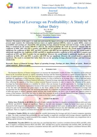 ISSN: 2349-7637 (Online) 
Volume-1, Issue-3, October 2014 
RESEARCH HUB – International Multidisciplinary Research 
Journal 
Research Paper 
Available online at: www.rhimrj.com 
Impact of Leverage on Profitability: A Study of 
Sabar Dairy 
Dr. J. B. Patel 
Principal, 
N.C.Bodiwala and Prin.M.C.Desai Commerce College, 
Kalupur, Ahmedabad, Gujarat (India) 
Email: principalncb@yahoo.com 
Abstract: The purpose of this paper is to study and understand the impact of leverage on the profitability of Sabar Dairy. The 
present study examines the relationship between return on capital employed (ROCE), return on equity (ROE), return on 
assets(ROE) and earnings per share(EPS) with operating leverage, financial leverage and total leverage. A data of Sabar 
Dairy is examined for the period 1985-86 to 2013-14. The empirical findings the result of regression indicates that the 
coefficient of DOL, DFL and DTL is positive with ROCE but not significant. However, the overall model is statistically 
significant; the coefficient of DOL, DFL and DTL is positive with ROE but not significant. However, the overall model is 
statistically significant, the coefficient of DOL and ROA is significant positive, coefficient of DFL and ROA is negative and 
coefficient of DTL and ROA is positive but not significant. However, the overall model is statistically significant and the 
coefficient of DOL, DFL and DTL is positive with EPS but not significant. However, the overall model is statistically 
significant. The result is concluded that Sabar Dairy has use the operating leverage, financial leverage and total leverage 
satisfactorily. 
Keywords: Degree of financial leverage, Degree of operating leverage, Earnings per share, Return on assets, Return on 
capital employed, , Return on equity. 
I. INTRODUCTION 
The foremost objective of finance management is to increase the shareholders wealth of a firm. The objective can be achieved 
based on the investment decision or capital expenditure decision and the financing decision or capital structure decisions. The 
theory of capital structure is one of the most important financial themes in corporate finance and various studies use this theory to 
highlight the significance of debt financing. Capital structure of a firm is defined by its leverage; that is a mix of debt and equity 
financing which is subject to different financial difficulties. Financial leverage represents the total debt reported to the equity of a 
firm, reflecting the capacity of the firms to attract external financial resources in order to improve the efficiency of the equity. 
Leverage has been conceived also as a modality by which a firm can increase its growth opportunity. So, Leverage decision is 
fundamental for any business organization because of the need to maximize return to the various stake holders and also because 
of the fact that such decision has great impact on the firms’ ability to deal with competitive environment. Leverage had 
incorporated also the meaning of the risk increasing philosophy. It is important for business that how to choose the combination 
of debt and equity to achieve optimum capital structure that would minimize the firm’s cost of capital and improves return to 
owners of the business. One of the best ways in which firm increases its profit is through financial leverage. Financial leverage 
uses debt instruments so that the anticipated level return on the firm’s equity would increase. 
II. LITERATURE REVIEW 
Edwin, Sawa Wabwile, et all (2014), the result of study indicates that there is a negative correlation between debt asset ratio 
and ROAC and ROCEC though not significant. That is as the debt ratio increases, it means the banks’ most assets are being 
financed by both long-term and short-term liabilities and hence the return on such assets as well as that on capital employed is 
reduced to cater for the outstanding liabilities. There is positive correlation between the debt asset ratio and the EPS though not 
significant. There is a negative correlation between debt ratio and the PBV though not significant. 
Srivastava, Namita (2014), she studied about the variable determining the leverage and risk of cement companies operating 
in India. The study concluded that profitability, size and liquidity is negatively correlated with leverage whereas, tangibility has 
positive impact on leverage or capital structure of the company. The results also reveal that growth plays very insignificant role in 
defining capital structure of the company. 
Khushbakht, Tayyaba (2013) in his study they are concluded that there is positive correlation between ROA and DFL while 
there is negative correlation between ROA and DOL. DFL and ROI have inverse relationship and similarly DOL and ROI also 
have inverse relationship. There is positive correlation between DFL and EPS while there is negative correlation between DOL 
Page 1 of 6 
2014, RHIMRJ, All Rights Reserved ISSN: 2349-7637 (Online) 
 