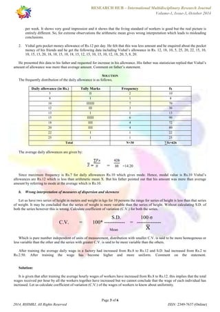RESEARCH HUB – International Multidisciplinary Research Journal 
Volume-1, Issue-3, October 2014 
per week. It shows very good impression and it shows that the living standard of workers is good but the real picture is 
entirely different. So, for extreme observations the arithmetic mean gives wrong interpretation which leads to misleading 
conclusions. 
2. Vishal gets pocket money allowance of Rs.12 per day. He felt that this was less amount and he enquired about the pocket 
money of his friends and he get the following data including Vishal’s allowance in Rs. 12, 18, 10, 5, 25, 20, 22, 15, 10, 
10, 15, 13, 20, 18, 10, 15, 10, 18, 15, 12, 15, 10, 15, 10, 12, 18, 20, 5, 8, 20. 
He presented this data to his father and requested for increase in his allowance. His father was statistician replied that Vishal’s 
amount of allowance was more than average amount. Comment on father’s statement. 
SOLUTION 
The frequently distribution of the daily allowance is as follows. 
Daily allowance (in Rs.) Tally Marks Frequency fx 
5 II 2 10 
8 I 1 8 
10 IIIIIII 7 70 
12 III 3 36 
13 I 1 13 
15 IIIIII 6 90 
18 IIII 4 72 
20 IIII 4 80 
22 I 1 22 
25 I 1 25 
Total N=30 Σfx=426 
= =14.20 
Since maximum frequency is Rs.7 for daily allowances Rs.10 which gives mode. Hence, modal value is Rs.10 Vishal’s 
allowances are Rs.12 which is less than arithmetic mean X. But his father pointed out that his amount was more than average 
amount by referring to mode at the average which is Rs.10. 
b. Wrong interpretation of measures of dispersion and skewness 
Let us have two series of height in meters and weight in kgs for 10 persons the range for series of height is less than that series 
of weight. It may be concluded that the series of weight is more variable than the series of height. Without calculating S.D. of 
both the series however this is wrong. Calculate coefficient of variation (C.V.) for both the series. 
S.D. 100 σ 
C.V. = 100* ------------ = -------------- 
Mean 
Which is pure number independent of units of measurement, distribution with smaller C.V. is said to be more homogenous or 
less variable than the other and the series with greater C.V. is said to be more variable than the others. 
After training the average daily wage in a factory had increased from Rs.8 to Rs.12 and S.D. had increased from Rs.2 to 
Rs.2.50. After training the wage has become higher and more uniform. Comment on the statement. 
It is given that after training the average hourly wages of workers have increased from Rs.8 to Rs.12. this implies that the total 
wages received per hour by all the workers together have increased but we cannot conclude that the wage of each individual has 
increased. Let us calculate coefficient of variation (C.V.) of the wages of workers to know about uniformity. 
Page 3 of 6 
The average daily allowances are given by: 
Solution: 
2014, RHIMRJ, All Rights Reserved ISSN: 2349-7637 (Online) 
 