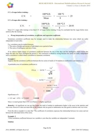 RESEARCH HUB – International Multidisciplinary Research Journal 
Volume-1, Issue-3, October 2014 
100*S.D. 100 *2 
C.V. = ------------ = -------------- = 25 
Mean 8 
100*S.D. 100 *2.5 
C.V. = ------------ = -------------- = 20.93 
Mean 8 
Since C.V. wages after training is less than C.V. of wages before training. It may be concluded that the wages before more 
c. Wrong interpretation of correlation, co-efficient, and regression coefficients 
Sometimes correlation coefficient may be wrongly used to study the relationship between two series which are really 
E.g. correlation may be studied between. 
1. The series of height and income of individuals over a period of time. 
2. The series of intelligence and size of shoe. 
If we observe higher degree of correlation coefficient between the size of the shoe and the intelligence which means that 
larger the shoe size more intelligent the person is. The conclusion is absurd or wrong because two series are really independent 
such a correlation is called chance correlation or nonsense correlation. 
Example-1 
Suppose that the correlation coefficient between the two series of marks of 10 students in mathematics and statistics is 
1-r2 
P.E.(r) = 0.6745 * ---------------- 
1-0.81 
= 0.6745 * ---------------- 
10 
0.6745 * 0.19 
= ------------------------- 
= 0.0405 
Since r is much greater than 6 P.E. (r) if hence r is highly significant. 
Remarks: r id significant we can say that higher the mark of student in mathematics higher is the score in the statistics and 
vice-versa. However it does not mean that all the students who are good in mathematics are also good in statistics and vice-versa. 
From the above example it is clear that “The coefficient of correlation expresses the relationship between two series and not 
Example- 2 
“If the correlation coefficient between two variables is zero then the variables are independent “comment. 
Page 4 of 6 
C.V. of wages before training - 
C.V. of wages after training – 
uniform after the training. 
independent of each other. 
A preferable error of correlation coefficient is: 
10 
Significance of r: 
r = 0.9 and 6 P.E. = 6 * 0.0405 = 0.2430 
between the individual items of the series. 
Solution 
2014, RHIMRJ, All Rights Reserved ISSN: 2349-7637 (Online) 
 