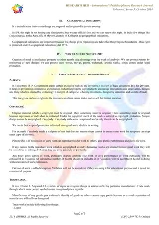 RESEARCH HUB – International Multidisciplinary Research Journal 
Volume-1, Issue-3, October 2014 
III. GEOGRAPHICAL INDICATIONS 
It is an indication that certain things are prepared and originated in certain country. 
In IPR this right is not having any fixed period but we pay official fees and we can renew this right. In India few things like 
Darjeeling tea, petha Agra, silk of Mysore, chapels of Kolhapur are geographical indications. 
Geographical indications are important because few things gives reputation and takes that thing beyond boundaries .Thus right 
is protected under Geographical Indications Act 1919. 
IV. WHY WE NEED TO PROTECT IPR? 
Creation of mind is intellectual property so other people take advantage over the work of anybody. We can protect patents by 
registering of new designs we can protect one's works, movies, patent, trademark, artistic works, songs comes under legal 
protection. 
V. TYPES OF INTELLECTUAL PROPERTY RIGHTS 
PATENTS: 
It is also type of IP .Government grants certain exclusive rights to the investors.It is a sort of legal document. It is for 20 years. 
It helps in preventing commercial exploitation. Industrial property is protected to encourage innovations and discoveries, designs 
and thing which is created by technology. This type of categories is having inventions, designs by industries and secrets of trade. 
This law gives exclusive rights to the investors so others cannot make ,use or sell for limited duration. 
Original material which is copyright must be original. There something must be original. There something must be original 
because expression of individual is protected. Under the copyright merit of the work is subject to copyright protection. Simple 
design cannot be copyrighted if anybody if anybody adds some exceptional works only then it can be copyrighted. 
We can in fact scope of protection is limited to original work which is in writing. 
For example if anybody made a sculpture of sun that does not means others cannot be create same work but sculpture can stop 
exact copy of his work. 
Person who is in possession of copy right can reproduce his/her work to others, give public performance and show his work. 
If any person firstly reproduce work which is copyrighted secondly derivative works are created from original work they will 
be considered as infringed whether they are done privately or publically. 
Any body gives copies of work, publically display anybody else work or give performance of work publically will be 
considered as violation but substantial number of people should be included in it. Violation will be accepted if he/she is doing 
without creator of work permission. 
Fair use of work is added exception. Violation will not be considered if they are using it for educational purpose and it is not for 
commercial purpose. 
It is a 1.Name 2. Anyword,3.3. symbols or signs to recognize things or services offer by particular manufacturer. Trade work 
through which name ,word, symbol makes recognized place in public. 
Manufacturer of any goods gets trademark identify of goods so others cannot copy goods because as a result reputation of 
manufacture will suffer or hampered. 
Page 2 of 3 
COPYRIGHT: 
TRADEMARKS: 
Trade works include following four things: 
1.Logos 
2014, RHIMRJ, All Rights Reserved ISSN: 2349-7637 (Online) 
 