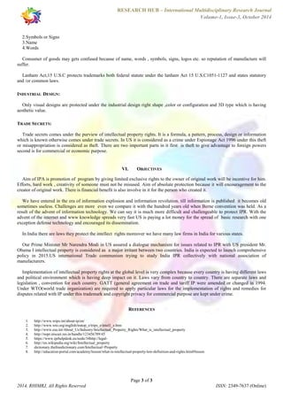 RESEARCH HUB – International Multidisciplinary Research Journal 
Volume-1, Issue-3, October 2014 
Consumer of goods may gets confused because of name, words , symbols, signs, logos etc. so reputation of manufacture will 
suffer. 
Lanham Act,15 U.S.C protects trademarks both federal statute under the lanham Act 15 U.S.C1051-1127 and states statutory 
and /or common laws. 
Only visual designs are protected under the industrial design right shape ,color or configuration and 3D type which is having 
aesthetic value. 
Trade secrets comes under the purview of intellectual property rights. It is a formula, a pattern, process, design or information 
which is known otherwise comes under trade secrets. In US it is considered as a crime under Espionage Act 1996 under this theft 
or misappropriation is considered as theft. There are two important parts in it first is theft to give advantage to foreign powers 
second is for commercial or economic purpose. 
VI. OBJECTIVES 
Aim of IPA is promotion of program by giving limited exclusive rights to the owner of original work will be incentive for him. 
Efforts, hard work , creativity of someone must not be misused. Aim of absolute protection because it will encouragement to the 
creator of original work. There is financial benefit is also involve in it for the person who created it. 
We have entered in the era of information explosion and information revolution. till information is published it becomes old 
sometimes useless. Challenges are more even we compare it with the hundred years old when Berne convention was held. As a 
result of the advent of information technology. We can say it is much more difficult and challengeable to protect IPR. With the 
advent of the internet and www knowledge spreads very fast US is paying a lot money for the spread of basic research with one 
exception defense technology and encouraged its dissemination. 
In India there are laws they protect the intellect rights moreover we have many law firms in India for various states. 
Our Prime Minister Mr Narendra Modi in US assured a dialogue mechanism for issues related to IPR with US president Mr. 
Obama I intellectual property is considered as a major irritant between two countries. India is expected to launch comprehensive 
policy in 2015.US international Trade communism trying to study India IPR collectively with national association of 
manufacturers. 
Implementation of intellectual property rights at the global level is very complex because every country is having different laws 
and political environment which is having deep impact on it. Laws vary from country to country. There are separate laws and 
legislation , convention for each country. GATT (general agreement on trade and tariff IP were amended or changed in 1994. 
Under WTO(world trade organization) are required to apply particular laws for the implementation of rights and remedies for 
disputes related with IP under this trademark and copyright privacy for commercial purpose are kept under crime. 
REFERENCES 
1. http://www.wipo.int/about-ip/en/ 
2. http://www.wto.org/english/tratop_e/trips_e/intel1_e.htm 
3. http://www.esa.int/About_Us/Industry/Intellectual_Property_Rights/What_is_intellectual_property 
4. http://nopr.niscair.res.in/handle/123456789/45 
5. https://www.iprhelpdesk.eu/node/34http://legal- 
6. http://en.wikipedia.org/wiki/Intellectual_property 
7. dictionary.thefreedictionary.com/Intellectual+Property 
8. http://education-portal.com/academy/lesson/what-is-intellectual-property-law-definition-and-rights.html#lesson 
Page 3 of 3 
2.Symbols or Signs 
3.Name 
4.Words 
INDUSTRIAL DESIGN: 
TRADE SECRETS: 
2014, RHIMRJ, All Rights Reserved ISSN: 2349-7637 (Online) 
