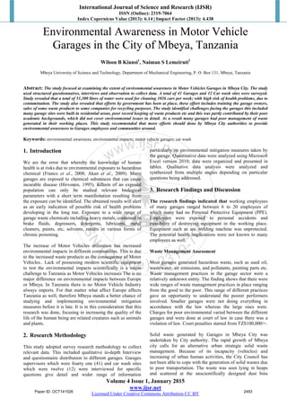 International Journal of Science and Research (IJSR)
ISSN (Online): 2319-7064
Index Copernicus Value (2013): 6.14 | Impact Factor (2013): 4.438
Volume 4 Issue 1, January 2015
www.ijsr.net
Licensed Under Creative Commons Attribution CC BY
Environmental Awareness in Motor Vehicle
Garages in the City of Mbeya, Tanzania
Wilson B Kiunsi1
, Naiman S Lemeiruti2
Mbeya University of Science and Technology, Department of Mechanical Engineering, P. O. Box 131, Mbeya, Tanzania
Abstract: The study focused at examining the extent of environmental awareness in Motor Vehicles Garages in Mbeya City. The study
used structured questionnaires, interviews and observation to collect data. A total of 41 Garages and 12 Car wash sites were surveyed.
Study revealed that a total of 51,300 litres of water were used for cleaning 1026 cars per week; with high risk of health problems, due to
contamination. The study also revealed that efforts by government has been at place, these effort includes training the garage owners,
sales of some waste products to some companies for recycling purposes. The study identified challenges facing the garages this included
many garage sites were built in residential areas, poor record keeping of waste products etc and this was partly contributed by their poor
academic backgrounds, which did not cover environmental issues in detail. As a result many garages had poor management of waste
generated in their working places. This study recommended that more efforts should done by Mbeya City authorities to provide
environmental awareness to Garages employees and communities around.
Keywords: environmental awareness; environmental impacts; motor vehicle garages; car wash
1. Introduction
We are the error that whereby the knowledge of human
health is at risks due to environmental exposure to hazardous
chemical (Franco et al., 2008; Akan et al., 2009). Many
garages are exposed to chemical substances that can cause
incurable disease (Hirvonen, 1995). Effects of an exposed
population can only be studied relevant biological
parameters with a short term manifestation resulting from
the exposure can be identified. The obtained results will alert
as an early indication of possible risk of health problems
developing in the long run. Exposure to a wide range of
garage waste chemicals including heavy metals, contained in
brake fluids, degreasers, detergents, lubricants, metal
cleaners, paints, etc, solvents, results in various forms of
chronic poisoning.
The increase of Motor Vehicles utilization has increased
environmental impacts in different communities. This is due
to the increased waste products as the consequence of Motor
Vehicles.. Lack of possessing modern scientific equipment
to test the environmental impacts scientifically is a major
challenge to Tanzania as Motor Vehicles increases The is no
major difference on environmental impacts between Europe
or Mbeya. In Tanzania there is no Motor Vehicle Industry
always imports. For that matter what affect Europe affects
Tanzania as well, therefore Mbeya stands a better chance of
studying and implementing environmental mitigation
measures before it is late. It is in this consideration that this
research was done, focusing in increasing the quality of the
life of the human being are related creatures such as animals
and plants.
2. Research Methodology
This study adopted survey research methodology to collect
relevant data. This included qualitative in-depth Interview
and questionnaire distribution to different garages. Garages
supervisors which were fourty one (41) and car wash sites
which were twelve (12) were interviewed for specific
questions give detail and wider range of information
particularly on environmental mitigation measures taken by
the garage. Quantitative data were analyzed using Microsoft
Excel version 2010; data were organized and presented in
tables. Qualitative data analysis were analyzed and
synthesized from multiple angles depending on particular
questions being addressed.
3. Research Findings and Discussion
The research findings indicated that working employees
of many garages ranged between 6 to 20 employees of
which many had no Personal Protective Equipment (PPE).
Employees were exposed to personal accidents and
possibility of destroying equipment in the working place.
Equipment such as arc welding machine was unprotected.
The potential health implications were not known to many
employees as well.
Waste Management Assessment
Most garages generated hazardous waste, such as used oil,
wastewater, air emissions, and pollutants, painting parts etc.
Waste management practices in the garage sector were a
relatively unknown entity. The finding shows that there were
wide ranges of waste management practices in place ranging
from the good to the poor. This range of different practices
gave an opportunity to understand the poorer performers
involved. Smaller garages were not doing everything in
accordance with the law whereas the large ones were.
Charges for poor environmental varied between the different
garages and were done at court of law in case there was a
violation of law. Court penalties started from TZS100,000/=.
Solid waste generated by Garages in Mbeya City was
undertaken by City authority. The rapid growth of Mbeya
city calls for an alternative urban strategic solid waste
management. Because of its incapacity (vehicles) and
increasing of urban human activities, the City Council has
not been able to cope with the generation of solid wastes due
to poor transportation. The waste was seen lying in heaps
and scattered at the unscientifically designed dust bins
Paper ID: OCT141526 2493
 