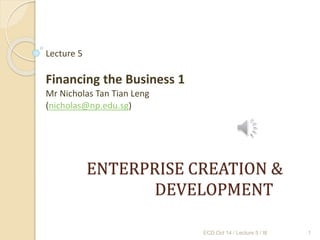 ENTERPRISE CREATION &
DEVELOPMENT
Lecture 5
Financing the Business 1
Mr Nicholas Tan Tian Leng
(nicholas@np.edu.sg)
ECD Oct 14 / Lecture 5 / ttl 1
 