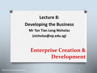 Enterprise Creation &
Development
Lecture 8:
Developing the Business
Mr Tan Tian Leng Nicholas
(nicholas@np.edu.sg)
ECD Oct 14/Lecture 8/ttl 1
 