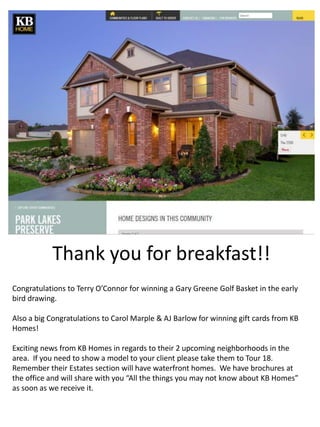 Thank you for breakfast!! 
Congratulations to Terry O’Connor for winning a Gary Greene Golf Basket in the early 
bird drawing. 
Also a big Congratulations to Carol Marple & AJ Barlow for winning gift cards from KB 
Homes! 
Exciting news from KB Homes in regards to their 2 upcoming neighborhoods in the 
area. If you need to show a model to your client please take them to Tour 18. 
Remember their Estates section will have waterfront homes. We have brochures at 
the office and will share with you “All the things you may not know about KB Homes” 
as soon as we receive it. 
 