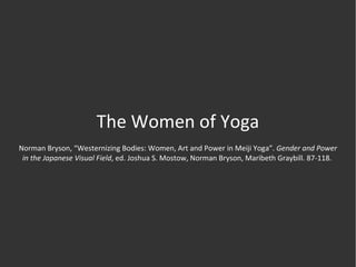 The Women of Yoga Norman Bryson, “Westernizing Bodies: Women, Art and Power in Meiji Yoga”.  Gender and Power in the Japanese Visual Field , ed. Joshua S. Mostow, Norman Bryson, Maribeth Graybill. 87-118.  