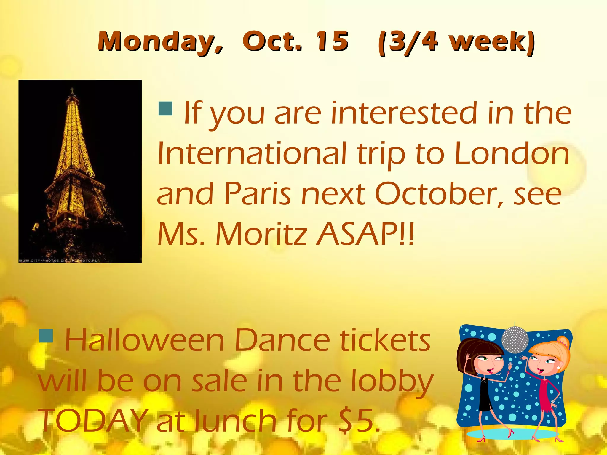 Monday, Oct. 15     (3/4 week)

         If you are interested in the
        International trip to London
        and Paris next October, see
        Ms. Moritz ASAP!!

Halloween Dance tickets
will be on sale in the lobby
TODAY at lunch for $5.
 