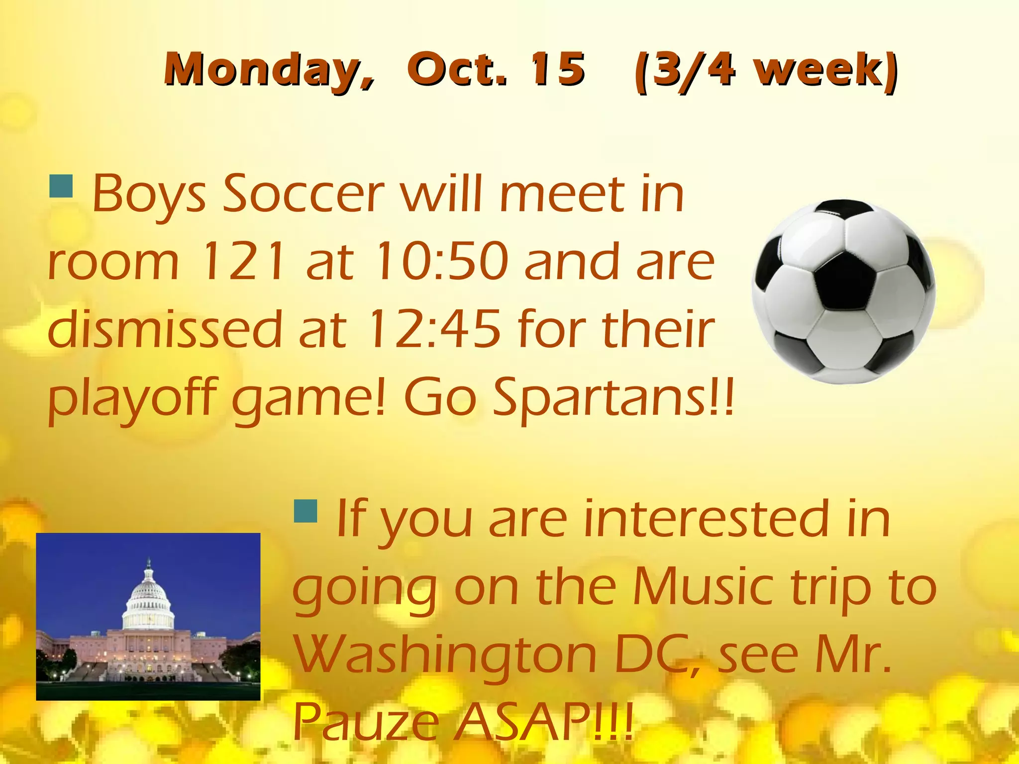 Monday, Oct. 15    (3/4 week)

 Boys Soccer will meet in
room 121 at 10:50 and are
dismissed at 12:45 for their
playoff game! Go Spartans!!
         If you are interested in
         going on the Music trip to
         Washington DC, see Mr.
         Pauze ASAP!!!
 