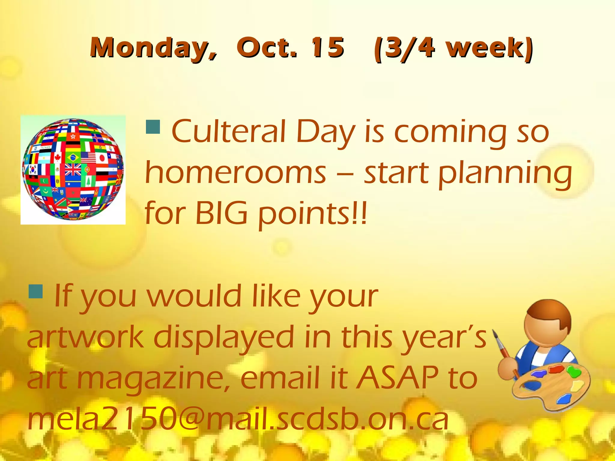 Monday, Oct. 15     (3/4 week)

         Culteral Day is coming so
        homerooms – start planning
        for BIG points!!

 If you would like your
artwork displayed in this year’s
art magazine, email it ASAP to
mela2150@mail.scdsb.on.ca
 