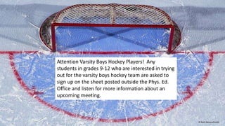 Attention Varsity Boys Hockey Players! Any
students in grades 9-12 who are interested in trying
out for the varsity boys hockey team are asked to
sign up on the sheet posted outside the Phys. Ed.
Office and listen for more information about an
upcoming meeting.
 