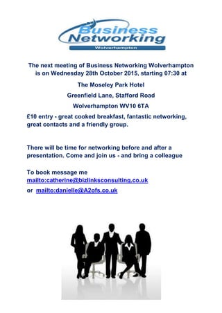 The next meeting of Business Networking Wolverhampton
is on Wednesday 28th October 2015, starting 07:30 at
The Moseley Park Hotel
Greenfield Lane, Stafford Road
Wolverhampton WV10 6TA
£10 entry - great cooked breakfast, fantastic networking,
great contacts and a friendly group.
There will be time for networking before and after a
presentation. Come and join us - and bring a colleague
To book message me
mailto:catherine@bizlinksconsulting.co.uk
or mailto:danielle@A2ofs.co.uk
 