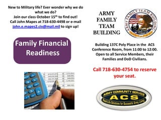 Family Financial
Readiness
Building 137C Poly Place in the ACS
Conference Room, from 11:00 to 12:00.
Open to all Service Members, their
Families and DoD Civilians.
Call 718-630-4754 to reserve
your seat.
New to Military life? Ever wonder why we do
what we do?
Join our class October 15th to find out!
Call John Mapes at 718-630-4498 or e-mail
john.e.mapes2.civ@mail.mil to sign up!
ARMY
FAMILY
TEAM
BUILDING
 