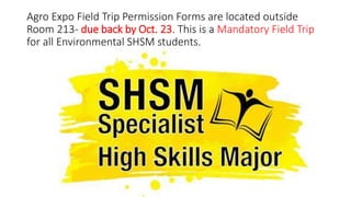 Agro Expo Field Trip Permission Forms are located outside
Room 213- due back by Oct. 23. This is a Mandatory Field Trip
for all Environmental SHSM students.
 
