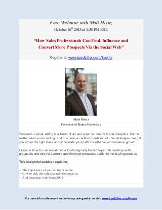 For more info on this event and other upcoming webinars visit: www.LeadLifter.com/Events
Free Webinar with Matt Heinz
October 16th
2013 at 1:30 PM EST.
“How Sales Professionals Can Find, Influence and
Convert More Prospects Via the Social Web”
Register at: www.LeadLifter.com/Events
Matt Heinz
President of Heinz Marketing
Successful social selling is a blend of art and science, creativity and discipline. But no
matter what you’re selling, and to whom, a certain foundation of core strategies can get
you off on the right track and accelerate your path to customer and revenue growth.
Discover how to use social media to strategically build deeper relationships with
prospects and referral partners and find new prospects earlier in the buying process.
This insightful webinar explains:
~ The importance of your online presence,
~ How to pick the right channels to engage in,
~ And maximize your Social ROI.
 