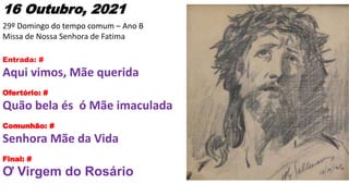 16 Outubro, 2021
29º Domingo do tempo comum – Ano B
Missa de Nossa Senhora de Fatima
Entrada: #
Aqui vimos, Mãe querida
Of...