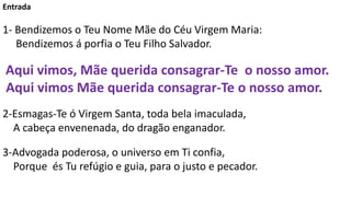 Entrada
1- Bendizemos o Teu Nome Mãe do Céu Virgem Maria:
Bendizemos á porfia o Teu Filho Salvador.
Aqui vimos, Mãe querid...
