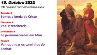 16, Outubro 2022
29º DOMINGO DO TEMPO COMUM- ANO C
Entrada: #
Somos a Igreja de Cristo
Ofertório: #
Pedi e recebereis
Comunhão: #
Se permanecerdes em Mim
Final: #
Vamos andar os caminhos do
Senhor
 