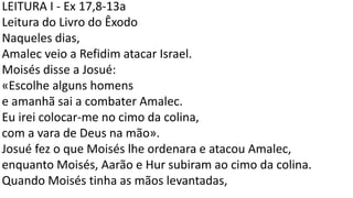 LEITURA I - Ex 17,8-13a
Leitura do Livro do Êxodo
Naqueles dias,
Amalec veio a Refidim atacar Israel.
Moisés disse a Josué:
«Escolhe alguns homens
e amanhã sai a combater Amalec.
Eu irei colocar-me no cimo da colina,
com a vara de Deus na mão».
Josué fez o que Moisés lhe ordenara e atacou Amalec,
enquanto Moisés, Aarão e Hur subiram ao cimo da colina.
Quando Moisés tinha as mãos levantadas,
 