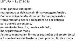 LEITURA I - Ex 17,8-13a
Israel ganhava vantagem;
mas quando as deixava cair, tinha vantagem Amalec.
Como as mãos de Moisés se iam tornando pesadas,
trouxeram uma pedra e colocaram-no por debaixo
para que ele se sentasse,
enquanto Aarão e Hur, um de cada lado,
lhe seguravam as mãos.
Assim se mantiveram firmes as suas mãos até ao pôr do sol
e Josué desbaratou Amalec e o seu povo ao fio da espada.
 