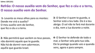 Salmo: 120 (121)
Refrão: O nosso auxilio vem do Senhor, que fez o céu e a terra,
O nosso auxilio vem do Senhor.
1- Levanto os meus olhos para os montes:
Donde me virá o auxílio?
O meu auxílio vem do Senhor,
que fez o céu e a terra.
2- Não permitirá que vacilem os teus passos,
não dormirá aquele que te guarda.
Não há-de dormir nem adormecer,
aquEle que guarda Israel.
3- O Senhor é quem te guarda, o
Senhor está a teu lado. Ele é o teu
abrigo. O sol não te fará mal durante
o dia, nem a lua durante a noite.
4- O Senhor te defende de todo o
mal, o Senhor vela pela tua vida.
Ele te protege quando vais e quando
vens, agora e para sempre.
 
