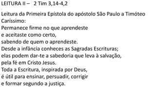 LEITURA II – 2 Tim 3,14-4,2
.
Leitura da Primeira Epístola do apóstolo São Paulo a Timóteo
Caríssimo:
Permanece firme no que aprendeste
e aceitaste como certo,
sabendo de quem o aprendeste.
Desde a infância conheces as Sagradas Escrituras;
elas podem dar-te a sabedoria que leva à salvação,
pela fé em Cristo Jesus.
Toda a Escritura, inspirada por Deus,
é útil para ensinar, persuadir, corrigir
e formar segundo a justiça.
 