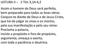 LEITURA II – 2 Tim 3,14-4,2
.
Assim o homem de Deus será perfeito,
bem preparado para todas as boas obras.
Conjuro-te diante de Deus e de Jesus Cristo,
que há-de julgar os vivos e os mortos,
pela sua manifestação e pelo seu reino:
Proclama a palavra,
insiste a propósito e fora de propósito,
argumenta, ameaça e exorta,
com toda a paciência e doutrina.
 